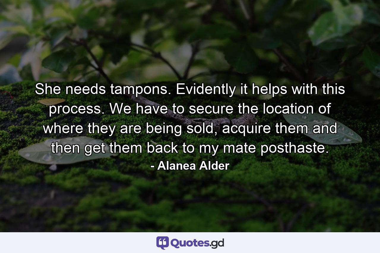 She needs tampons. Evidently it helps with this process. We have to secure the location of where they are being sold, acquire them and then get them back to my mate posthaste. - Quote by Alanea Alder