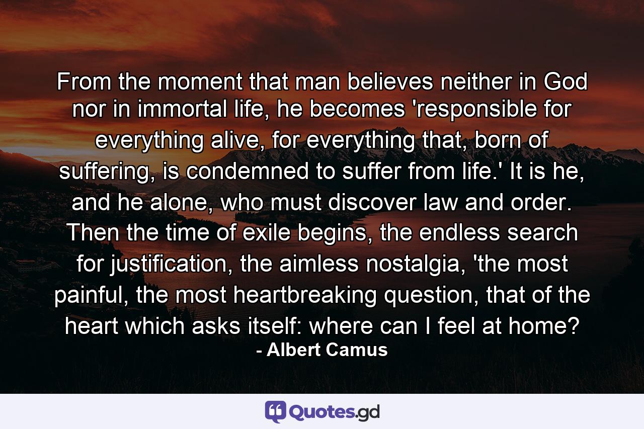 From the moment that man believes neither in God nor in immortal life, he becomes 'responsible for everything alive, for everything that, born of suffering, is condemned to suffer from life.' It is he, and he alone, who must discover law and order. Then the time of exile begins, the endless search for justification, the aimless nostalgia, 'the most painful, the most heartbreaking question, that of the heart which asks itself: where can I feel at home? - Quote by Albert Camus