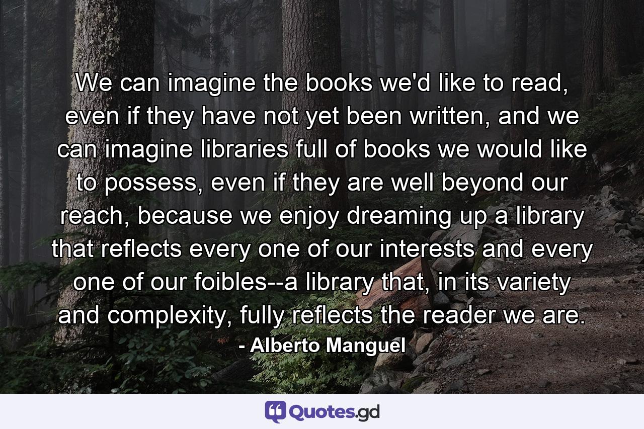 We can imagine the books we'd like to read, even if they have not yet been written, and we can imagine libraries full of books we would like to possess, even if they are well beyond our reach, because we enjoy dreaming up a library that reflects every one of our interests and every one of our foibles--a library that, in its variety and complexity, fully reflects the reader we are. - Quote by Alberto Manguel