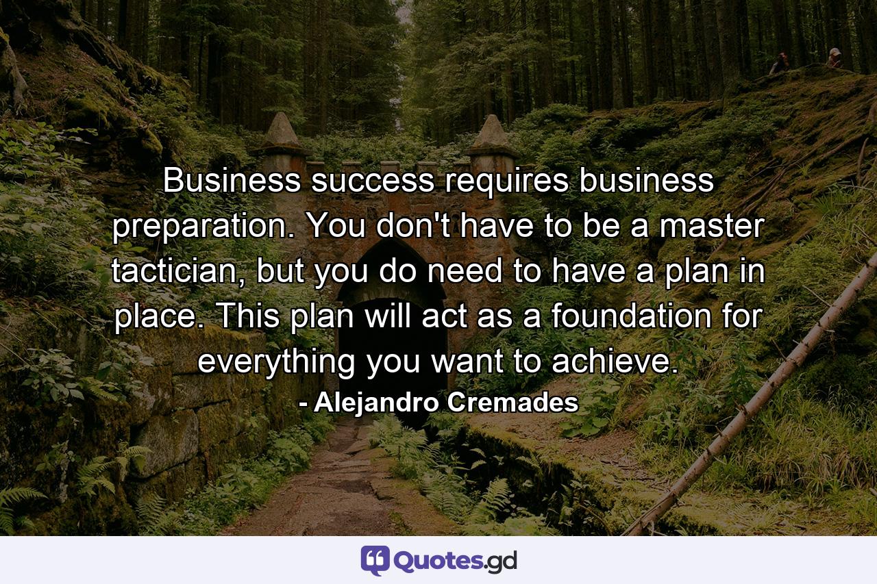 Business success requires business preparation. You don't have to be a master tactician, but you do need to have a plan in place. This plan will act as a foundation for everything you want to achieve. - Quote by Alejandro Cremades