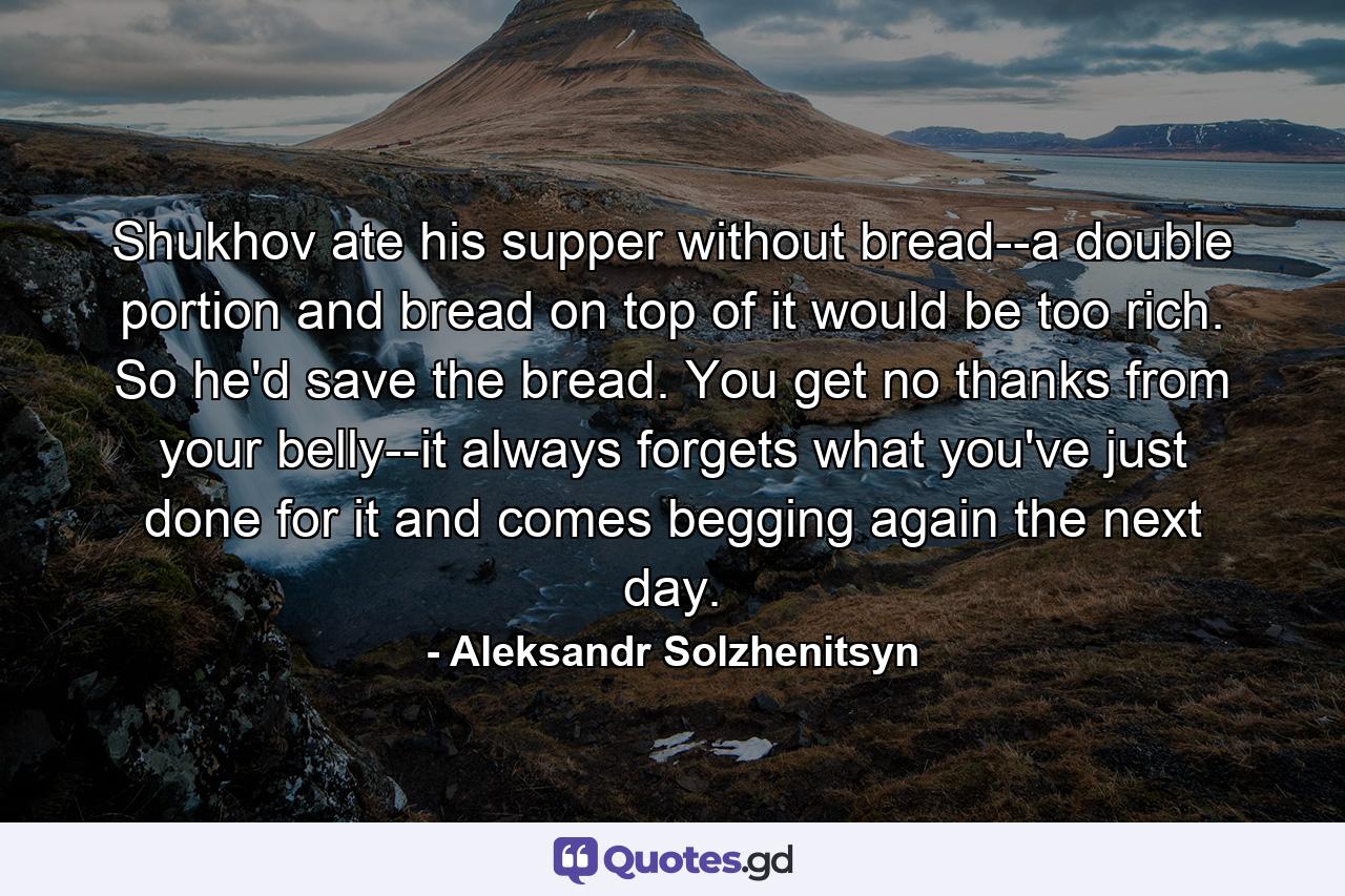 Shukhov ate his supper without bread--a double portion and bread on top of it would be too rich. So he'd save the bread. You get no thanks from your belly--it always forgets what you've just done for it and comes begging again the next day. - Quote by Aleksandr Solzhenitsyn