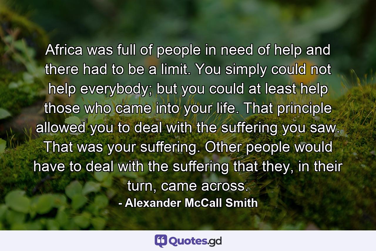 Africa was full of people in need of help and there had to be a limit. You simply could not help everybody; but you could at least help those who came into your life. That principle allowed you to deal with the suffering you saw. That was your suffering. Other people would have to deal with the suffering that they, in their turn, came across. - Quote by Alexander McCall Smith