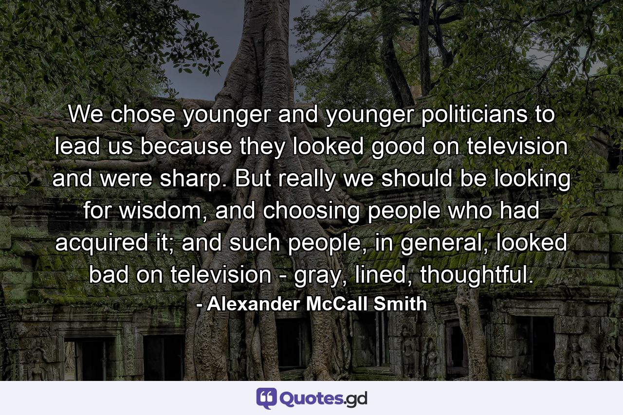 We chose younger and younger politicians to lead us because they looked good on television and were sharp. But really we should be looking for wisdom, and choosing people who had acquired it; and such people, in general, looked bad on television - gray, lined, thoughtful. - Quote by Alexander McCall Smith