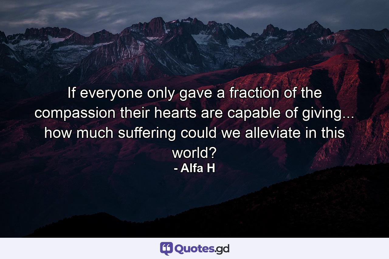 If everyone only gave a fraction of the compassion their hearts are capable of giving... how much suffering could we alleviate in this world? - Quote by Alfa H