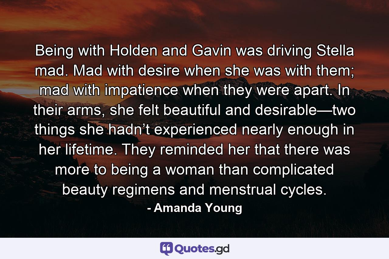 Being with Holden and Gavin was driving Stella mad. Mad with desire when she was with them; mad with impatience when they were apart. In their arms, she felt beautiful and desirable—two things she hadn’t experienced nearly enough in her lifetime. They reminded her that there was more to being a woman than complicated beauty regimens and menstrual cycles. - Quote by Amanda Young