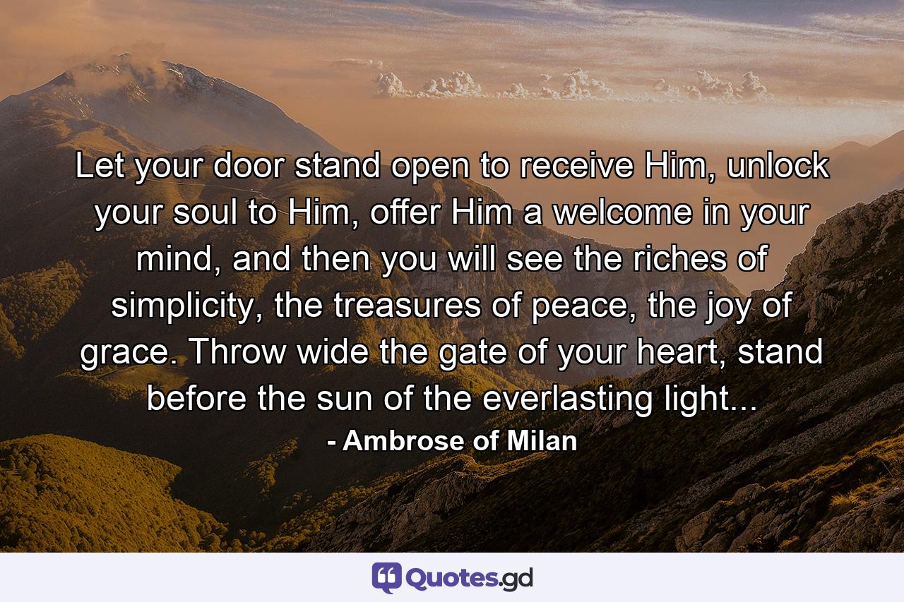 Let your door stand open to receive Him, unlock your soul to Him, offer Him a welcome in your mind, and then you will see the riches of simplicity, the treasures of peace, the joy of grace. Throw wide the gate of your heart, stand before the sun of the everlasting light... - Quote by Ambrose of Milan