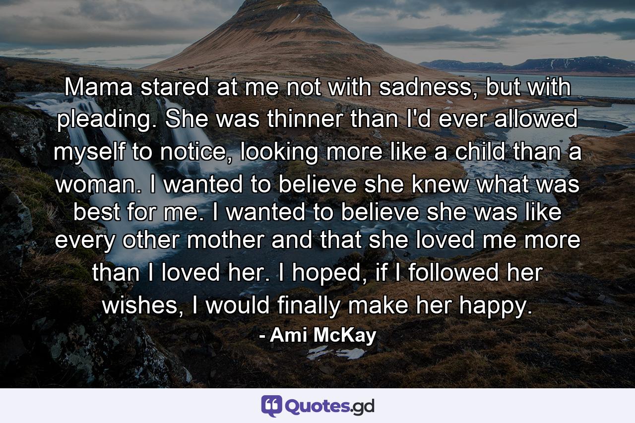 Mama stared at me not with sadness, but with pleading. She was thinner than I'd ever allowed myself to notice, looking more like a child than a woman. I wanted to believe she knew what was best for me. I wanted to believe she was like every other mother and that she loved me more than I loved her. I hoped, if I followed her wishes, I would finally make her happy. - Quote by Ami McKay