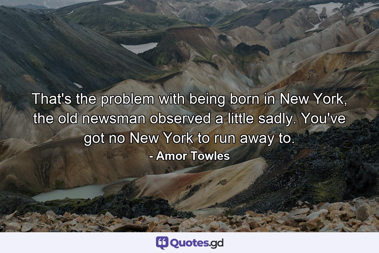 That's the problem with being born in New York, the old newsman observed a little sadly. You've got no New York to run away to. - Quote by Amor Towles