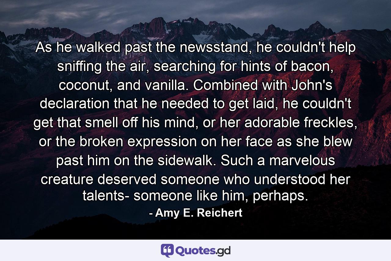 As he walked past the newsstand, he couldn't help sniffing the air, searching for hints of bacon, coconut, and vanilla. Combined with John's declaration that he needed to get laid, he couldn't get that smell off his mind, or her adorable freckles, or the broken expression on her face as she blew past him on the sidewalk. Such a marvelous creature deserved someone who understood her talents- someone like him, perhaps. - Quote by Amy E. Reichert