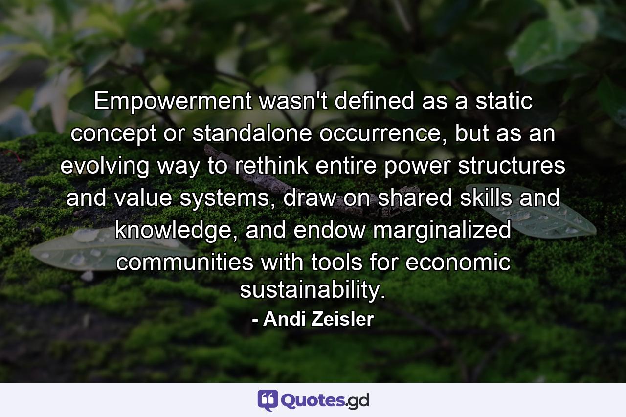 Empowerment wasn't defined as a static concept or standalone occurrence, but as an evolving way to rethink entire power structures and value systems, draw on shared skills and knowledge, and endow marginalized communities with tools for economic sustainability. - Quote by Andi Zeisler