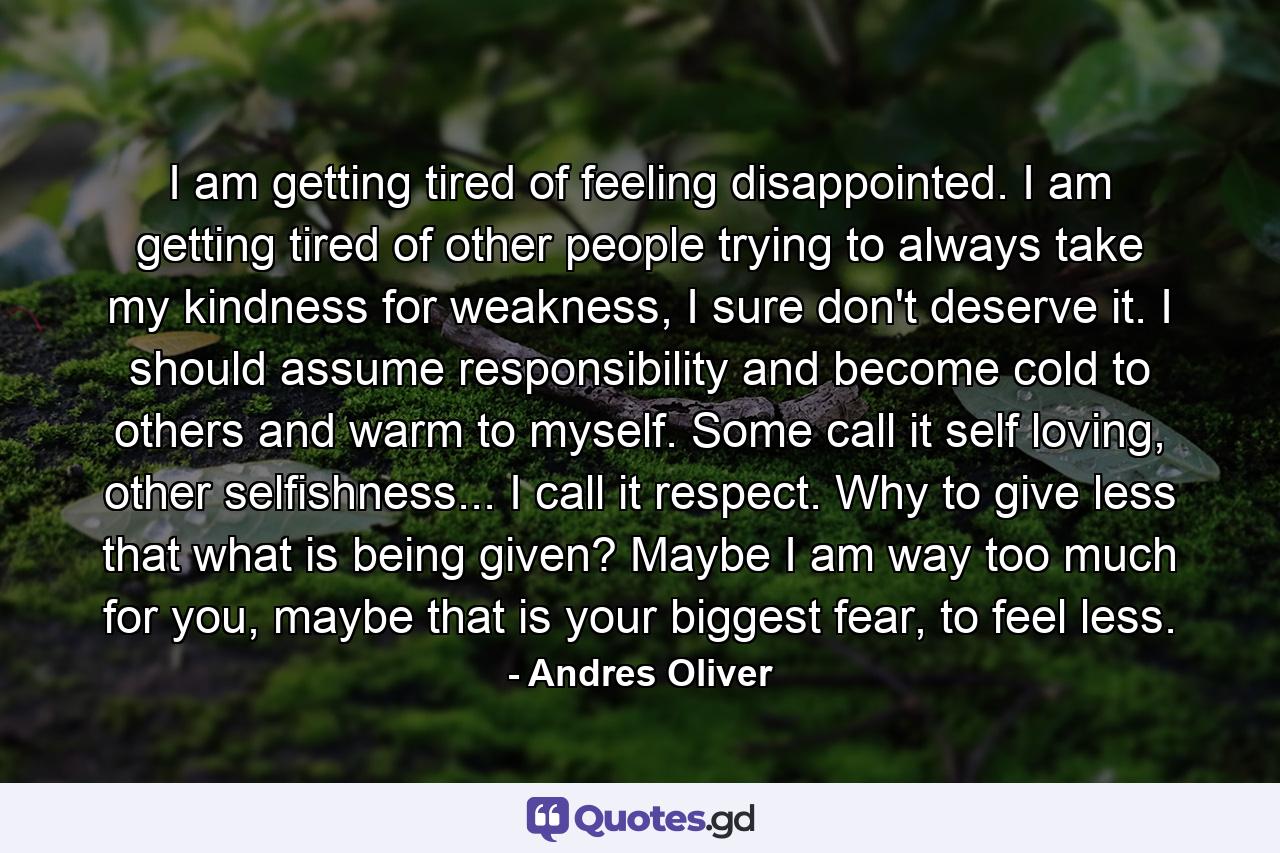 I am getting tired of feeling disappointed. I am getting tired of other people trying to always take my kindness for weakness, I sure don't deserve it. I should assume responsibility and become cold to others and warm to myself. Some call it self loving, other selfishness... I call it respect. Why to give less that what is being given? Maybe I am way too much for you, maybe that is your biggest fear, to feel less. - Quote by Andres Oliver