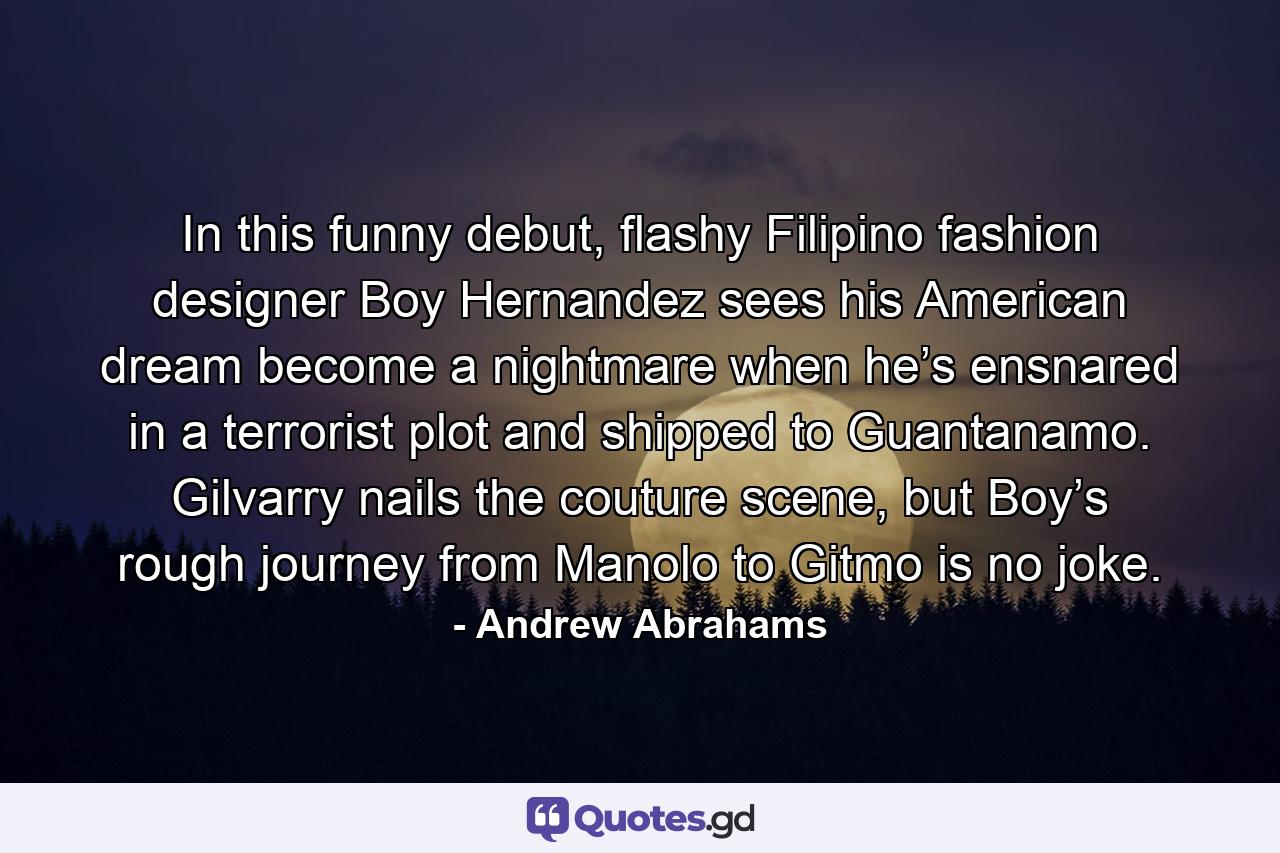 In this funny debut, flashy Filipino fashion designer Boy Hernandez sees his American dream become a nightmare when he’s ensnared in a terrorist plot and shipped to Guantanamo. Gilvarry nails the couture scene, but Boy’s rough journey from Manolo to Gitmo is no joke. - Quote by Andrew Abrahams