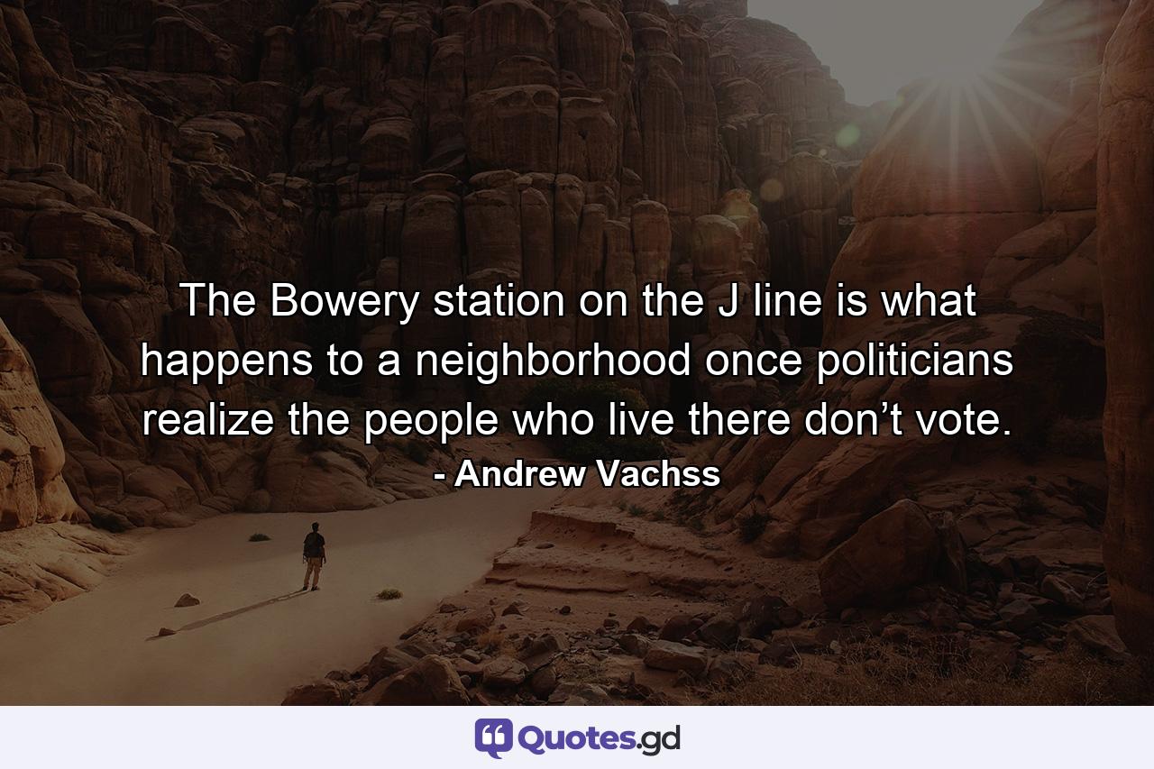 The Bowery station on the J line is what happens to a neighborhood once politicians realize the people who live there don’t vote. - Quote by Andrew Vachss