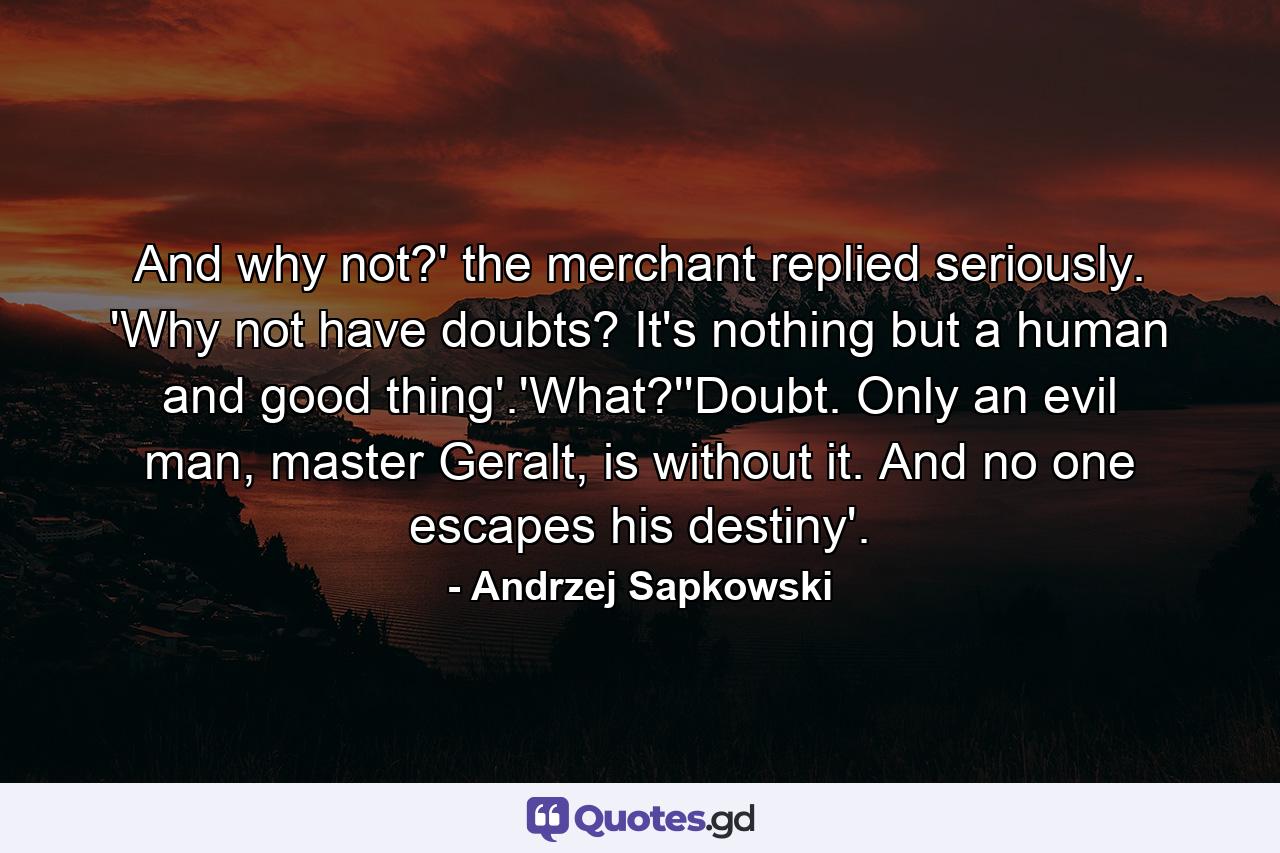 And why not?' the merchant replied seriously. 'Why not have doubts? It's nothing but a human and good thing'.'What?''Doubt. Only an evil man, master Geralt, is without it. And no one escapes his destiny'. - Quote by Andrzej Sapkowski