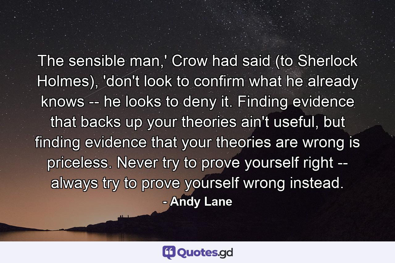 The sensible man,' Crow had said (to Sherlock Holmes), 'don't look to confirm what he already knows -- he looks to deny it. Finding evidence that backs up your theories ain't useful, but finding evidence that your theories are wrong is priceless. Never try to prove yourself right -- always try to prove yourself wrong instead. - Quote by Andy Lane