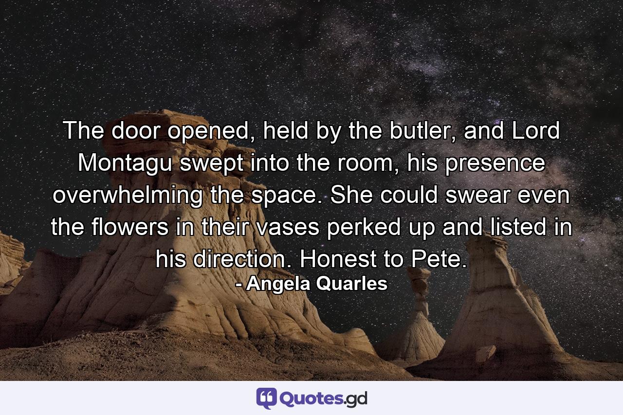 The door opened, held by the butler, and Lord Montagu swept into the room, his presence overwhelming the space. She could swear even the flowers in their vases perked up and listed in his direction. Honest to Pete. - Quote by Angela Quarles