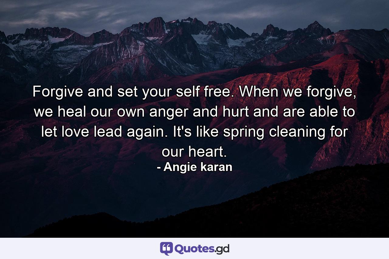 Forgive and set your self free. When we forgive, we heal our own anger and hurt and are able to let love lead again. It's like spring cleaning for our heart. - Quote by Angie karan