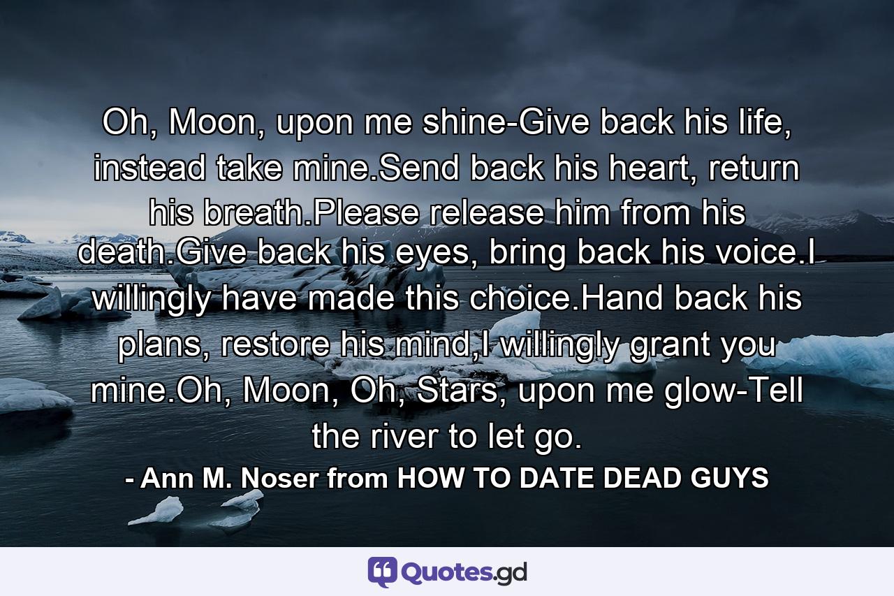 Oh, Moon, upon me shine-Give back his life, instead take mine.Send back his heart, return his breath.Please release him from his death.Give back his eyes, bring back his voice.I willingly have made this choice.Hand back his plans, restore his mind,I willingly grant you mine.Oh, Moon, Oh, Stars, upon me glow-Tell the river to let go. - Quote by Ann M. Noser from HOW TO DATE DEAD GUYS