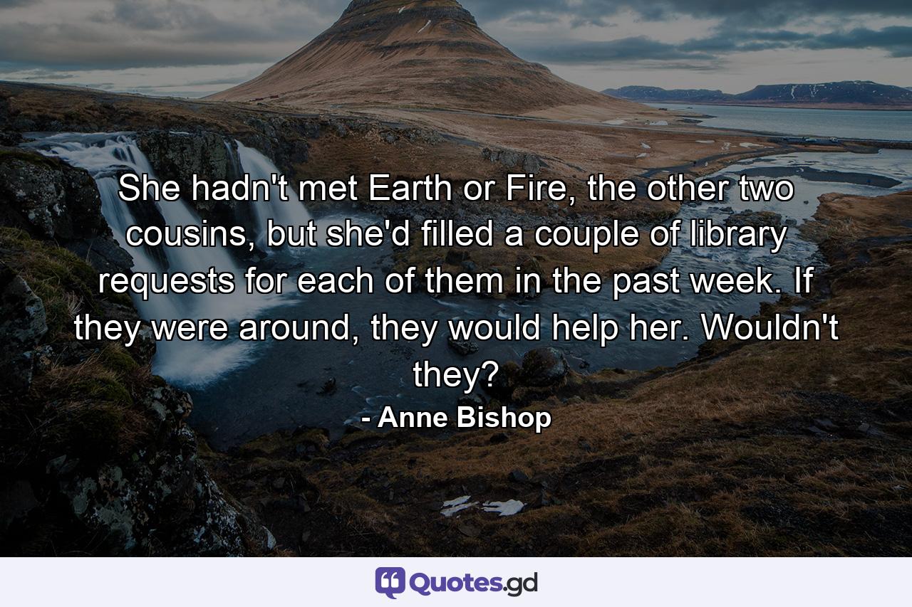 She hadn't met Earth or Fire, the other two cousins, but she'd filled a couple of library requests for each of them in the past week. If they were around, they would help her. Wouldn't they? - Quote by Anne Bishop