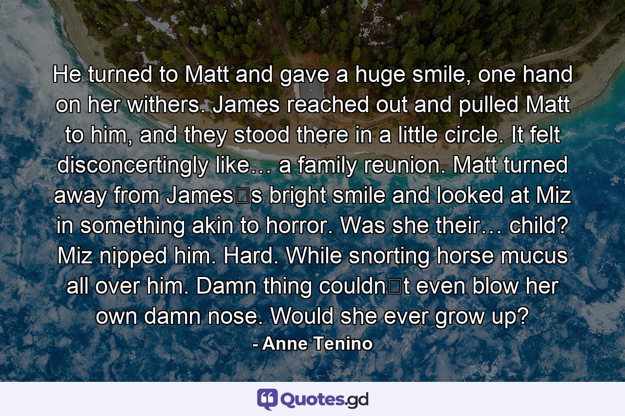 He turned to Matt and gave a huge smile, one hand on her withers. James reached out and pulled Matt to him, and they stood there in a little circle. It felt disconcertingly like… a family reunion. Matt turned away from James‟s bright smile and looked at Miz in something akin to horror. Was she their… child? Miz nipped him. Hard. While snorting horse mucus all over him. Damn thing couldn‟t even blow her own damn nose. Would she ever grow up? - Quote by Anne Tenino