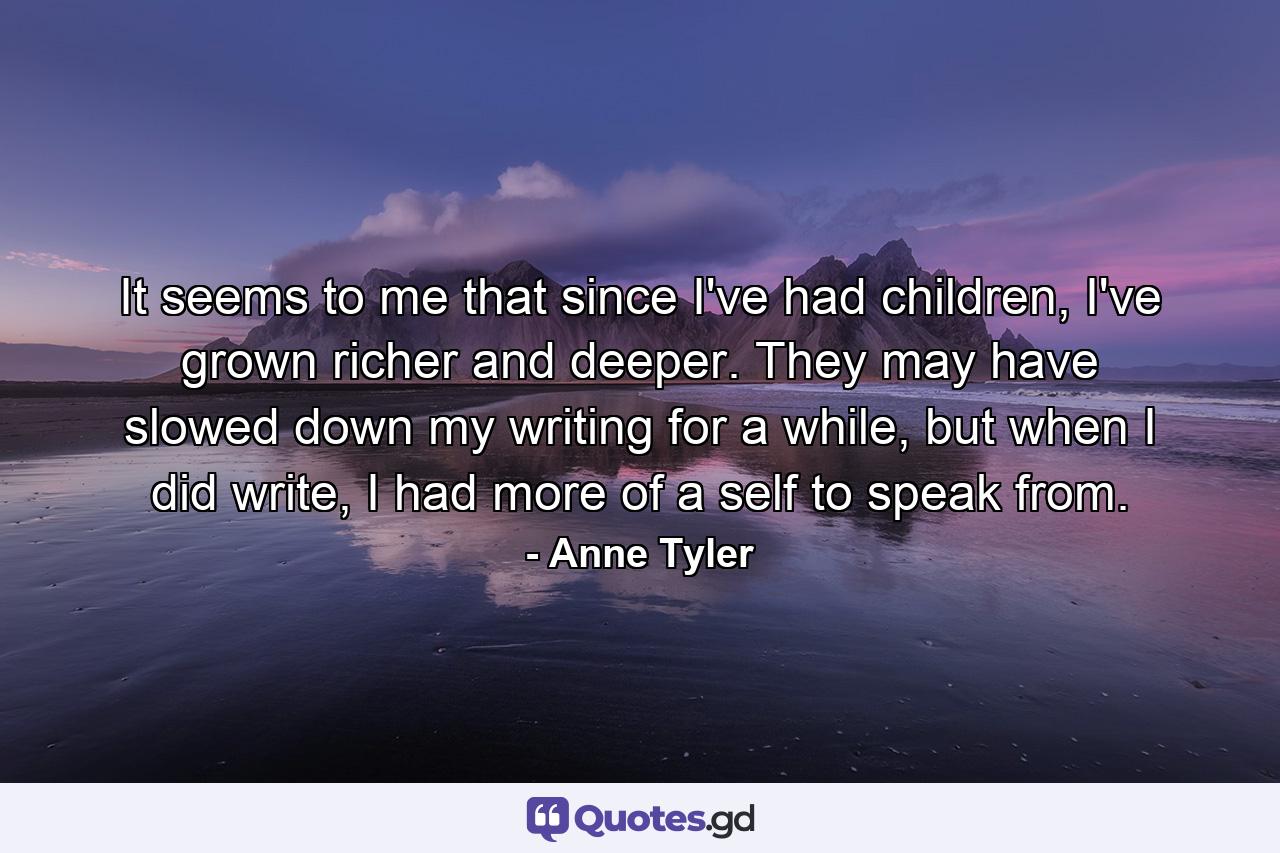 It seems to me that since I've had children, I've grown richer and deeper. They may have slowed down my writing for a while, but when I did write, I had more of a self to speak from. - Quote by Anne Tyler