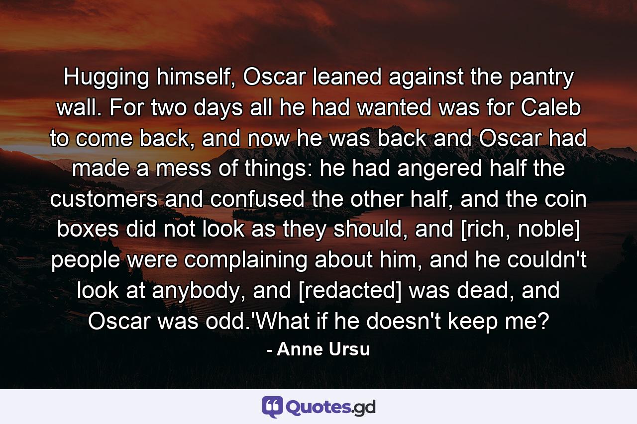 Hugging himself, Oscar leaned against the pantry wall. For two days all he had wanted was for Caleb to come back, and now he was back and Oscar had made a mess of things: he had angered half the customers and confused the other half, and the coin boxes did not look as they should, and [rich, noble] people were complaining about him, and he couldn't look at anybody, and [redacted] was dead, and Oscar was odd.'What if he doesn't keep me? - Quote by Anne Ursu