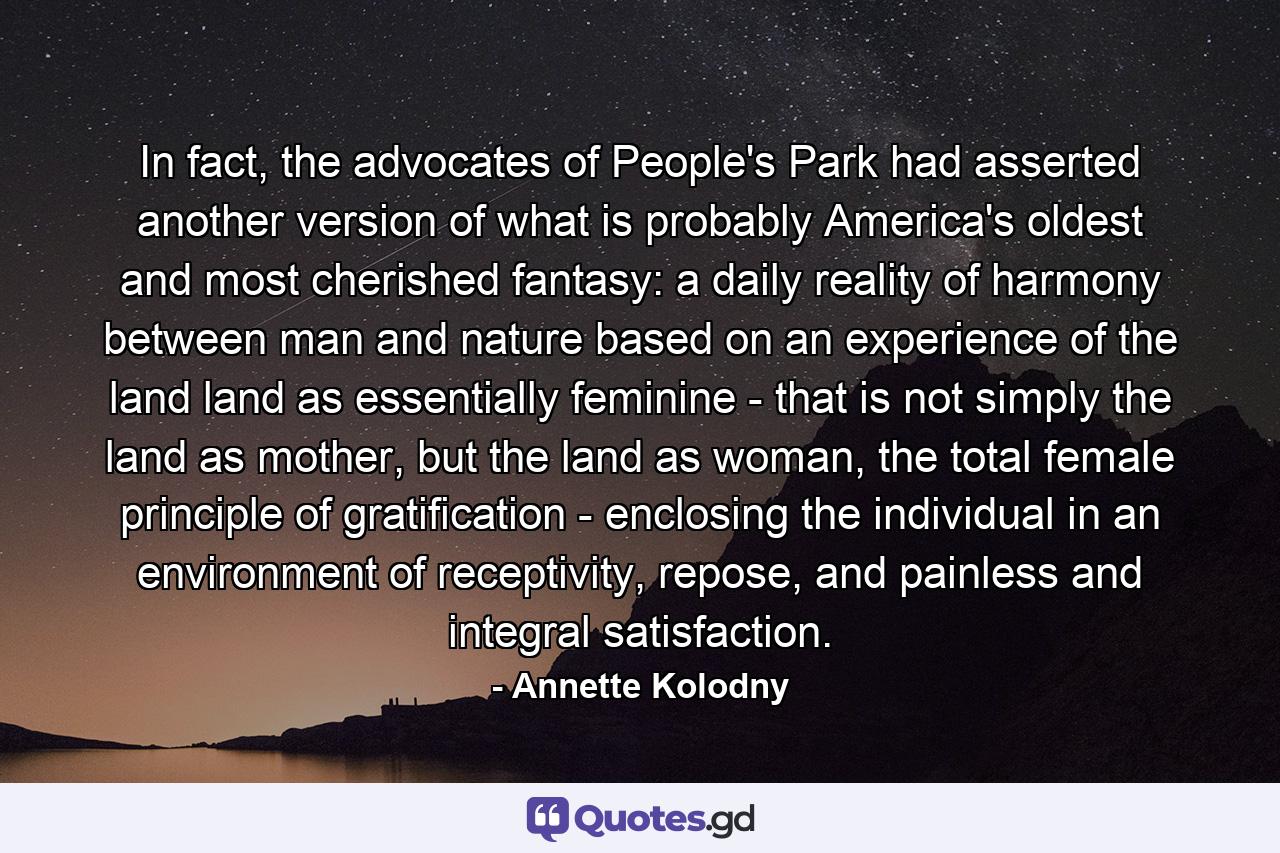 In fact, the advocates of People's Park had asserted another version of what is probably America's oldest and most cherished fantasy: a daily reality of harmony between man and nature based on an experience of the land land as essentially feminine - that is not simply the land as mother, but the land as woman, the total female principle of gratification - enclosing the individual in an environment of receptivity, repose, and painless and integral satisfaction. - Quote by Annette Kolodny