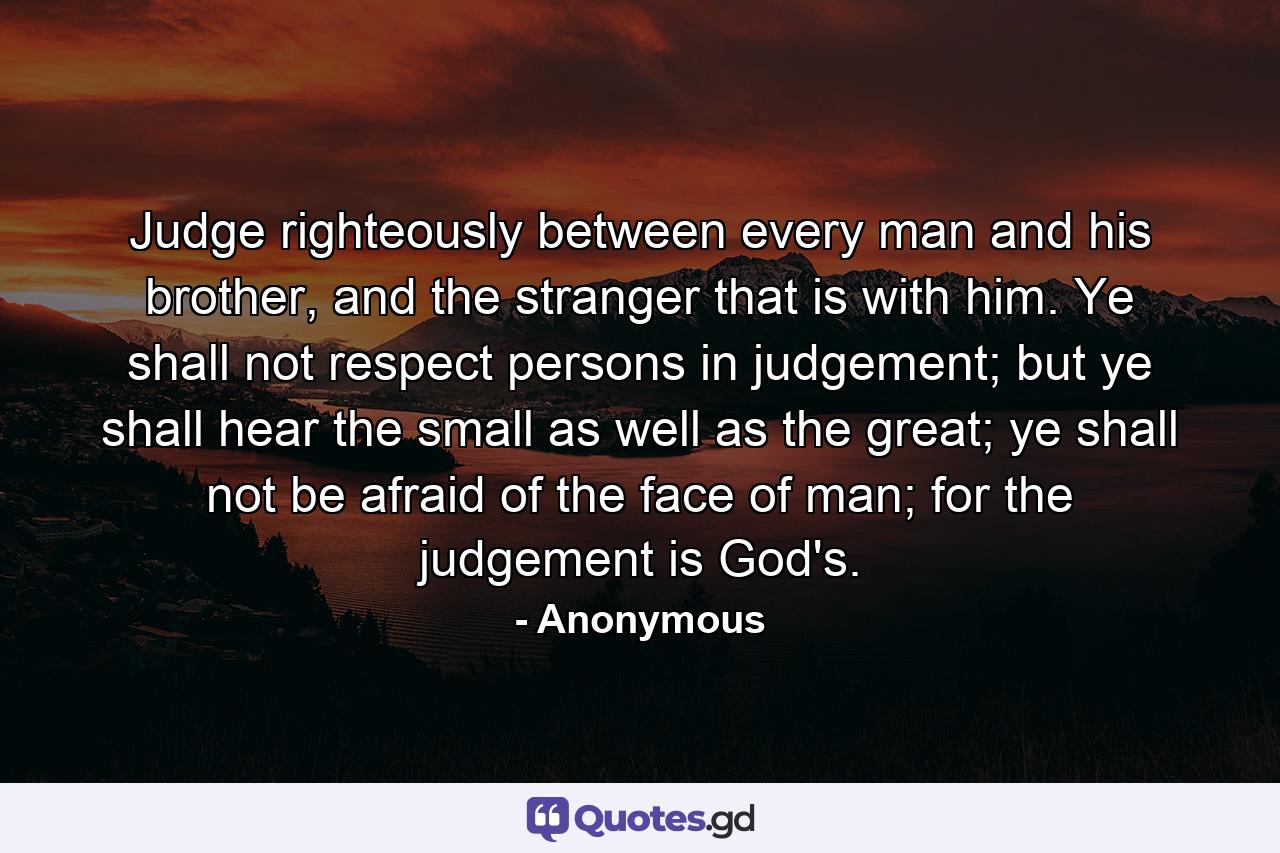 Judge righteously between every man and his brother, and the stranger that is with him. Ye shall not respect persons in judgement; but ye shall hear the small as well as the great; ye shall not be afraid of the face of man; for the judgement is God's. - Quote by Anonymous