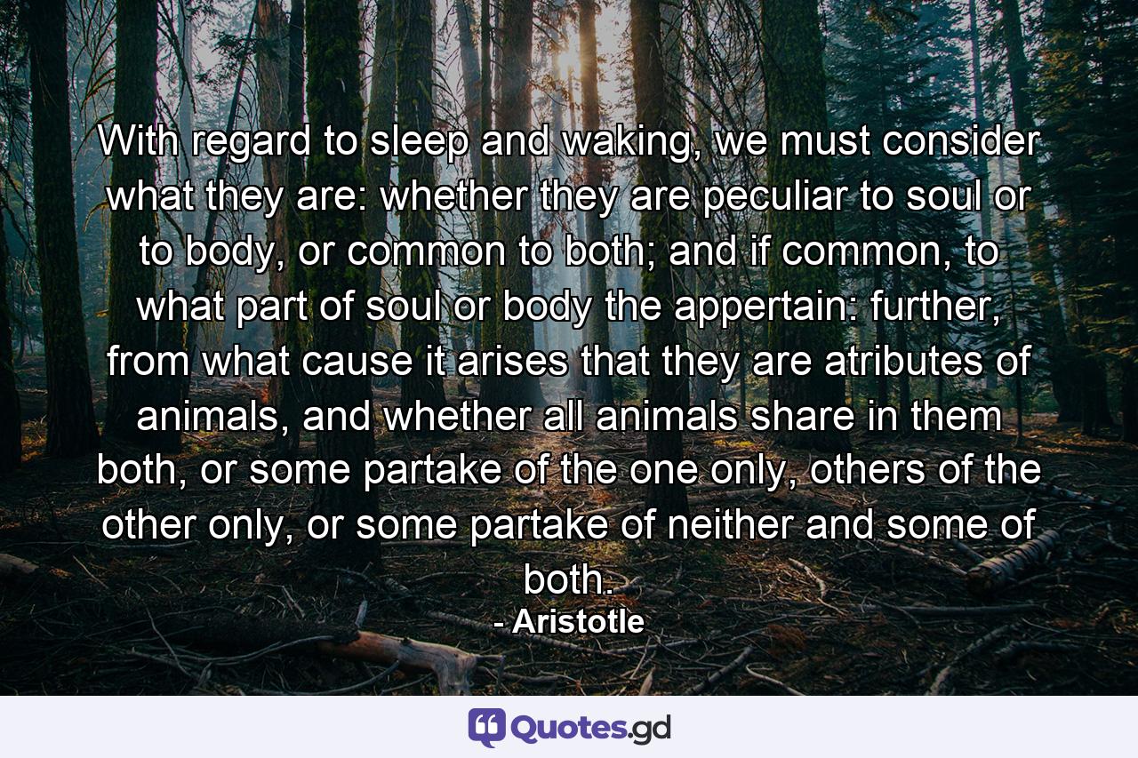 With regard to sleep and waking, we must consider what they are: whether they are peculiar to soul or to body, or common to both; and if common, to what part of soul or body the appertain: further, from what cause it arises that they are atributes of animals, and whether all animals share in them both, or some partake of the one only, others of the other only, or some partake of neither and some of both. - Quote by Aristotle