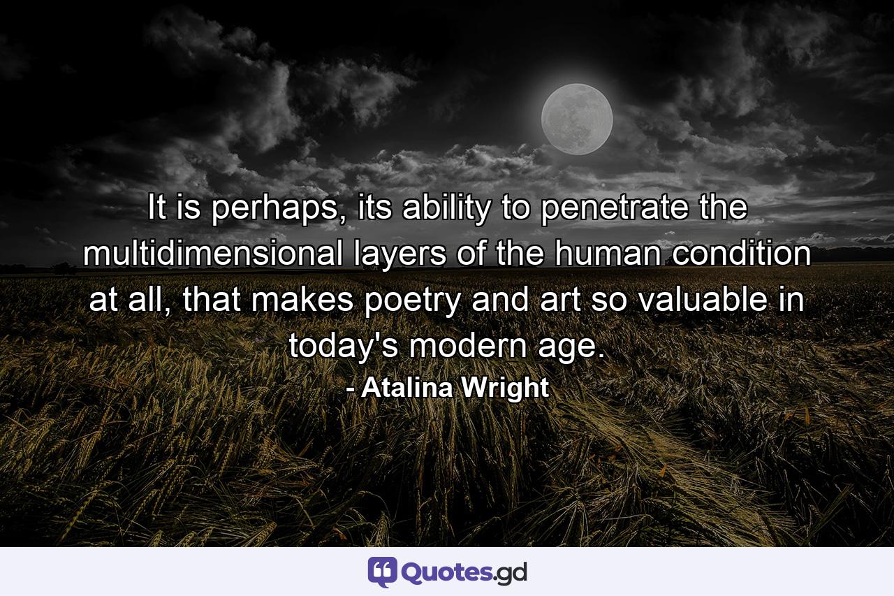 It is perhaps, its ability to penetrate the multidimensional layers of the human condition at all, that makes poetry and art so valuable in today's modern age. - Quote by Atalina Wright