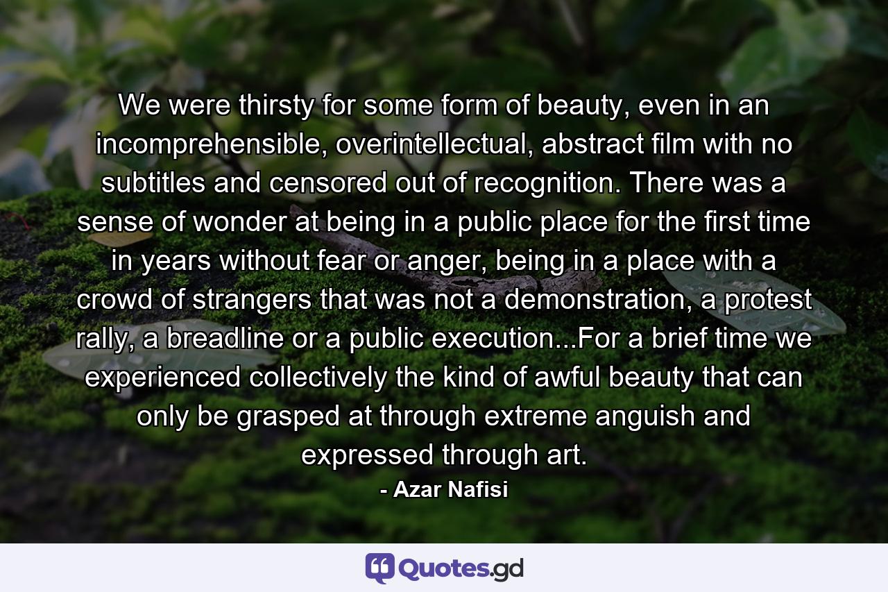 We were thirsty for some form of beauty, even in an incomprehensible, overintellectual, abstract film with no subtitles and censored out of recognition. There was a sense of wonder at being in a public place for the first time in years without fear or anger, being in a place with a crowd of strangers that was not a demonstration, a protest rally, a breadline or a public execution...For a brief time we experienced collectively the kind of awful beauty that can only be grasped at through extreme anguish and expressed through art. - Quote by Azar Nafisi