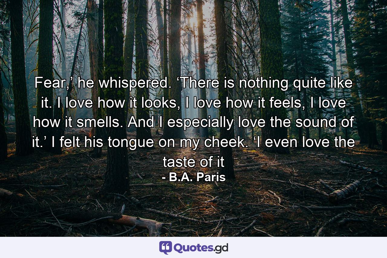 Fear,’ he whispered. ‘There is nothing quite like it. I love how it looks, I love how it feels, I love how it smells. And I especially love the sound of it.’ I felt his tongue on my cheek. ‘I even love the taste of it - Quote by B.A. Paris