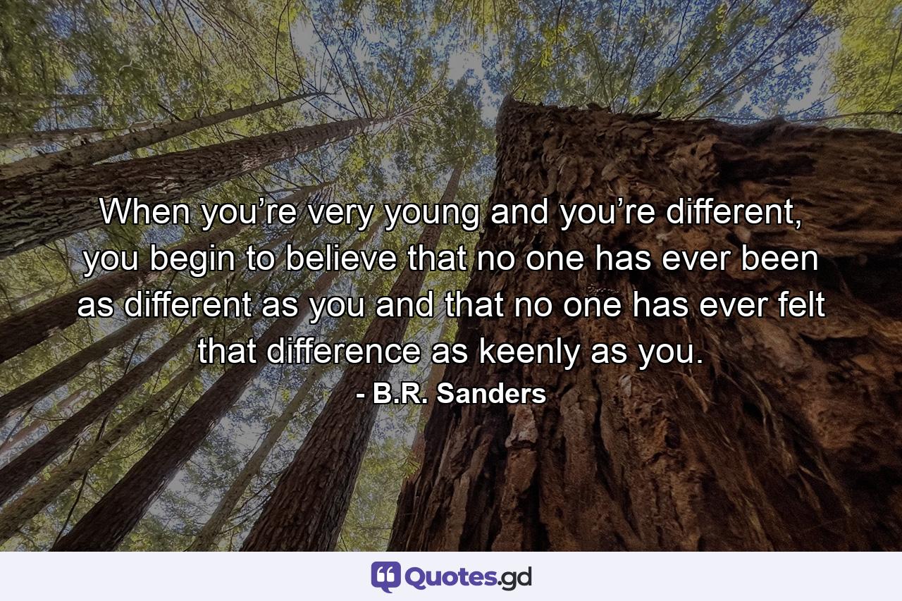 When you’re very young and you’re different, you begin to believe that no one has ever been as different as you and that no one has ever felt that difference as keenly as you. - Quote by B.R. Sanders