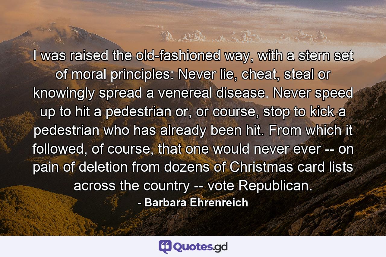 I was raised the old-fashioned way, with a stern set of moral principles: Never lie, cheat, steal or knowingly spread a venereal disease. Never speed up to hit a pedestrian or, or course, stop to kick a pedestrian who has already been hit. From which it followed, of course, that one would never ever -- on pain of deletion from dozens of Christmas card lists across the country -- vote Republican. - Quote by Barbara Ehrenreich