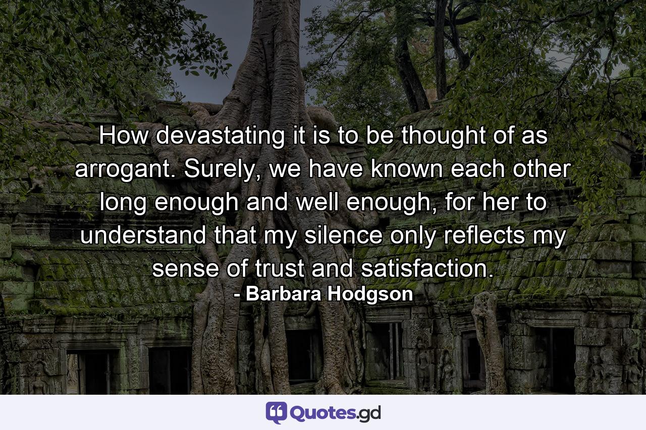 How devastating it is to be thought of as arrogant. Surely, we have known each other long enough and well enough, for her to understand that my silence only reflects my sense of trust and satisfaction. - Quote by Barbara Hodgson