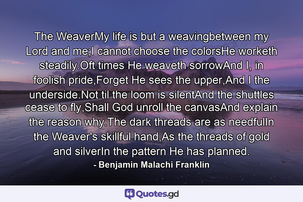 The WeaverMy life is but a weavingbetween my Lord and me;I cannot choose the colorsHe worketh steadily.Oft times He weaveth sorrowAnd I, in foolish pride,Forget He sees the upper,And I the underside.Not til the loom is silentAnd the shuttles cease to fly,Shall God unroll the canvasAnd explain the reason why.The dark threads are as needfulIn the Weaver's skillful hand,As the threads of gold and silverIn the pattern He has planned. - Quote by Benjamin Malachi Franklin