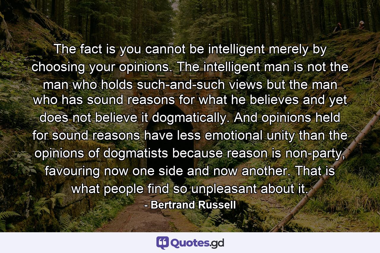 The fact is you cannot be intelligent merely by choosing your opinions. The intelligent man is not the man who holds such-and-such views but the man who has sound reasons for what he believes and yet does not believe it dogmatically. And opinions held for sound reasons have less emotional unity than the opinions of dogmatists because reason is non-party, favouring now one side and now another. That is what people find so unpleasant about it. - Quote by Bertrand Russell