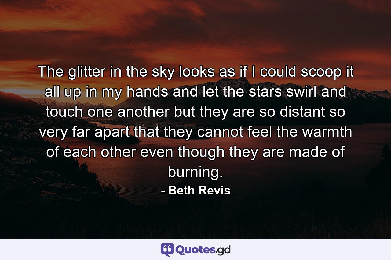 The glitter in the sky looks as if I could scoop it all up in my hands and let the stars swirl and touch one another but they are so distant so very far apart that they cannot feel the warmth of each other even though they are made of burning. - Quote by Beth Revis