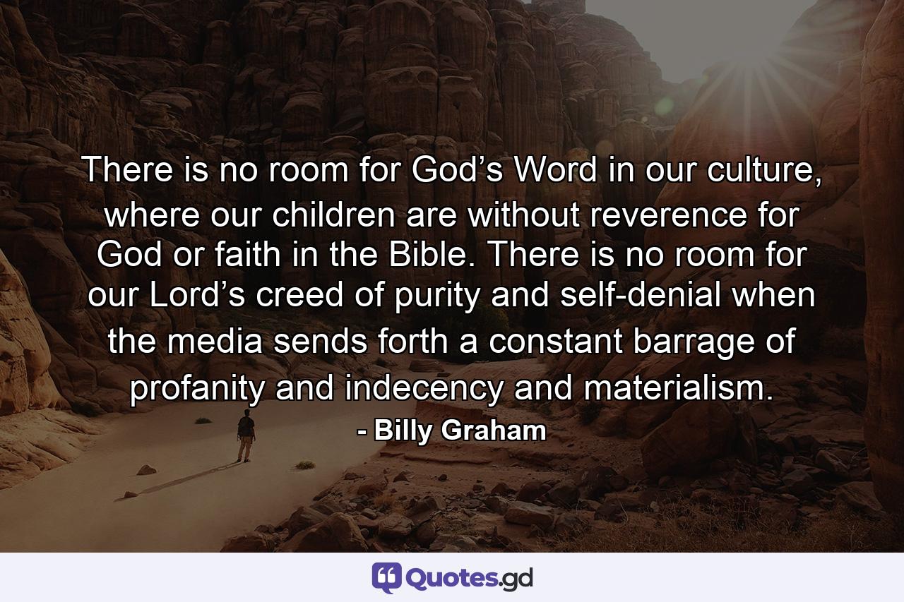 There is no room for God’s Word in our culture, where our children are without reverence for God or faith in the Bible. There is no room for our Lord’s creed of purity and self-denial when the media sends forth a constant barrage of profanity and indecency and materialism. - Quote by Billy Graham