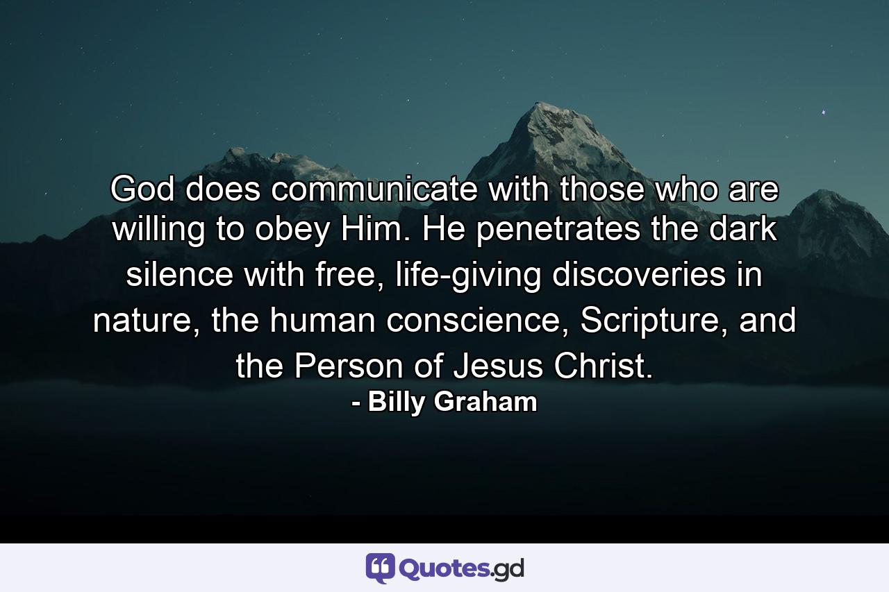 God does communicate with those who are willing to obey Him. He penetrates the dark silence with free, life-giving discoveries in nature, the human conscience, Scripture, and the Person of Jesus Christ. - Quote by Billy Graham