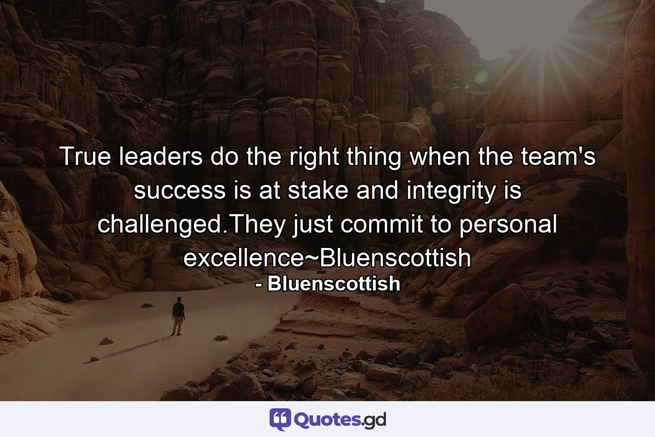 True leaders do the right thing when the team's success is at stake and integrity is challenged.They just commit to personal excellence~Bluenscottish - Quote by Bluenscottish