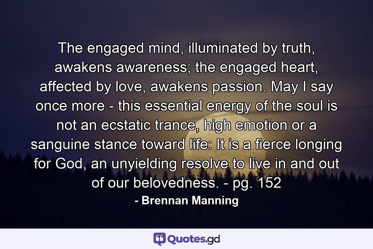 The engaged mind, illuminated by truth, awakens awareness; the engaged heart, affected by love, awakens passion. May I say once more - this essential energy of the soul is not an ecstatic trance, high emotion or a sanguine stance toward life: It is a fierce longing for God, an unyielding resolve to live in and out of our belovedness. - pg. 152 - Quote by Brennan Manning