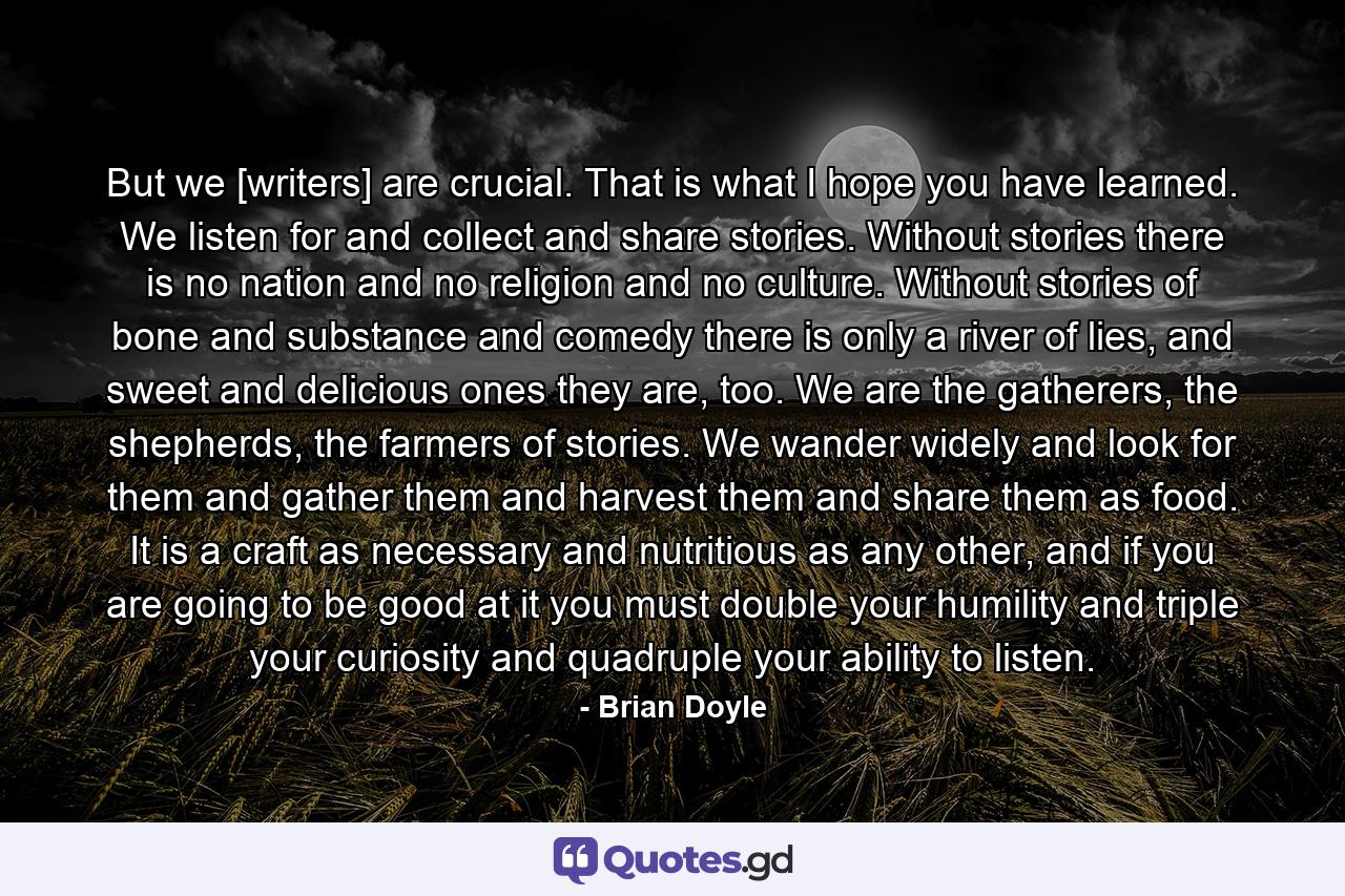 But we [writers] are crucial. That is what I hope you have learned. We listen for and collect and share stories. Without stories there is no nation and no religion and no culture. Without stories of bone and substance and comedy there is only a river of lies, and sweet and delicious ones they are, too. We are the gatherers, the shepherds, the farmers of stories. We wander widely and look for them and gather them and harvest them and share them as food. It is a craft as necessary and nutritious as any other, and if you are going to be good at it you must double your humility and triple your curiosity and quadruple your ability to listen. - Quote by Brian Doyle