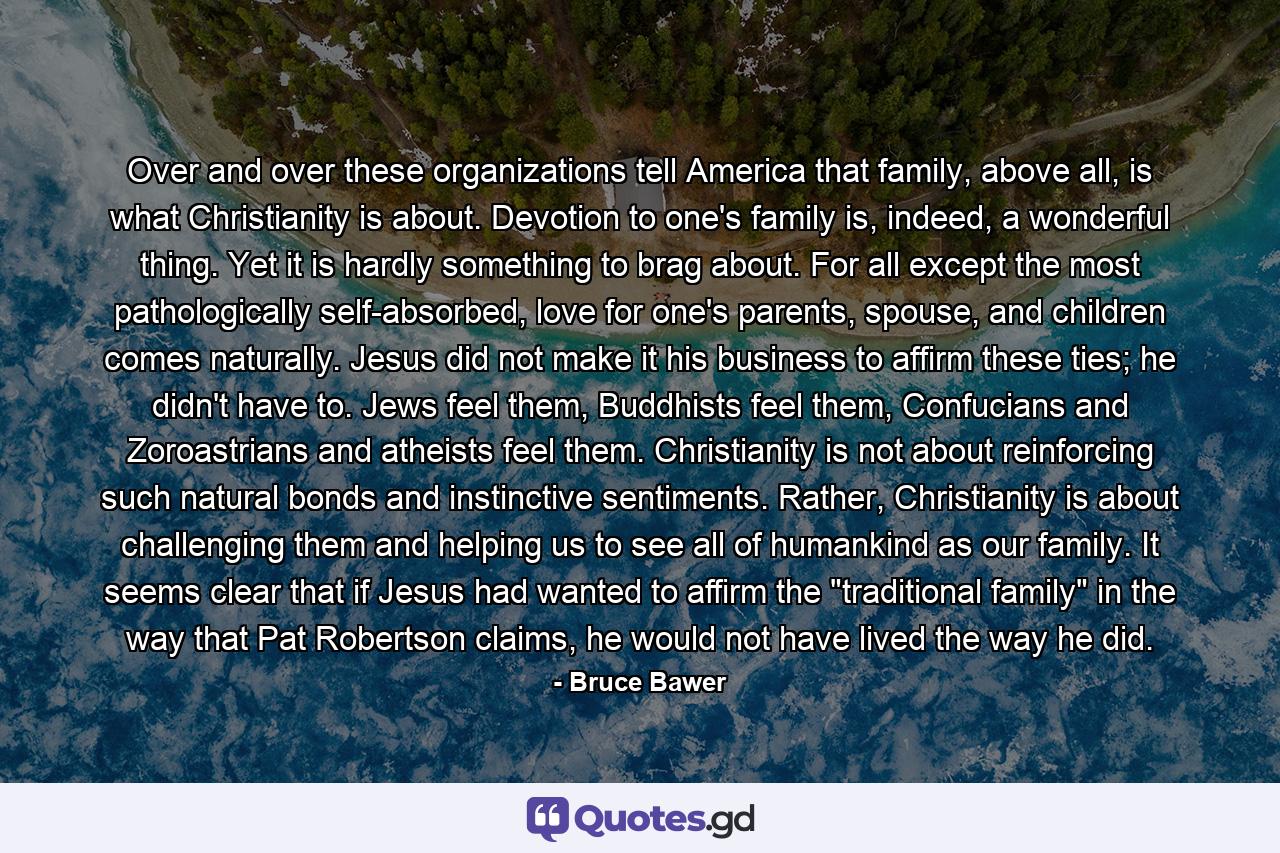 Over and over these organizations tell America that family, above all, is what Christianity is about. Devotion to one's family is, indeed, a wonderful thing. Yet it is hardly something to brag about. For all except the most pathologically self-absorbed, love for one's parents, spouse, and children comes naturally. Jesus did not make it his business to affirm these ties; he didn't have to. Jews feel them, Buddhists feel them, Confucians and Zoroastrians and atheists feel them. Christianity is not about reinforcing such natural bonds and instinctive sentiments. Rather, Christianity is about challenging them and helping us to see all of humankind as our family. It seems clear that if Jesus had wanted to affirm the 