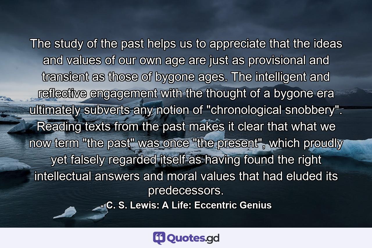 The study of the past helps us to appreciate that the ideas and values of our own age are just as provisional and transient as those of bygone ages. The intelligent and reflective engagement with the thought of a bygone era ultimately subverts any notion of 