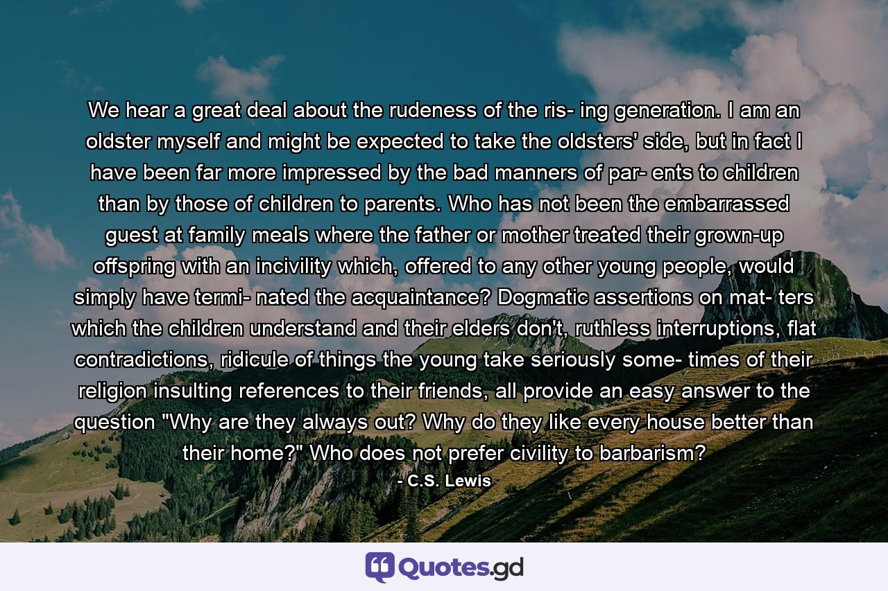 We hear a great deal about the rudeness of the ris- ing generation. I am an oldster myself and might be expected to take the oldsters' side, but in fact I have been far more impressed by the bad manners of par- ents to children than by those of children to parents. Who has not been the embarrassed guest at family meals where the father or mother treated their grown-up offspring with an incivility which, offered to any other young people, would simply have termi- nated the acquaintance? Dogmatic assertions on mat- ters which the children understand and their elders don't, ruthless interruptions, flat contradictions, ridicule of things the young take seriously some- times of their religion insulting references to their friends, all provide an easy answer to the question 