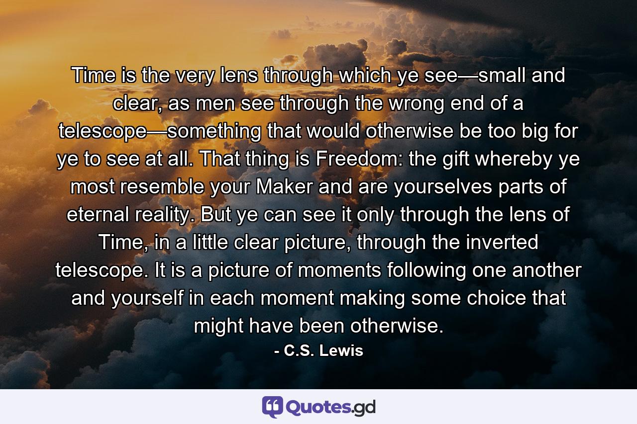 Time is the very lens through which ye see—small and clear, as men see through the wrong end of a telescope—something that would otherwise be too big for ye to see at all. That thing is Freedom: the gift whereby ye most resemble your Maker and are yourselves parts of eternal reality. But ye can see it only through the lens of Time, in a little clear picture, through the inverted telescope. It is a picture of moments following one another and yourself in each moment making some choice that might have been otherwise. - Quote by C.S. Lewis