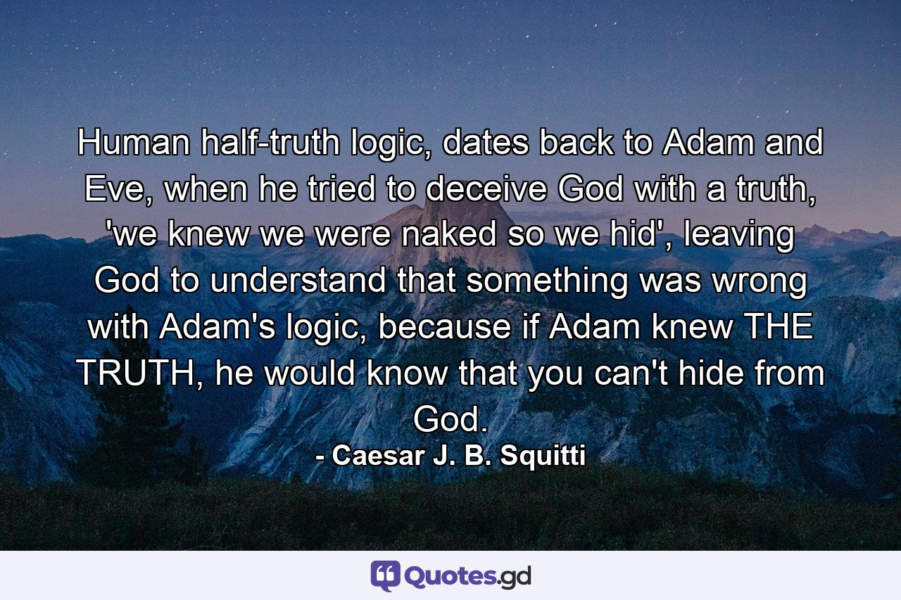 Human half-truth logic, dates back to Adam and Eve, when he tried to deceive God with a truth, 'we knew we were naked so we hid', leaving God to understand that something was wrong with Adam's logic, because if Adam knew THE TRUTH, he would know that you can't hide from God. - Quote by Caesar J. B. Squitti