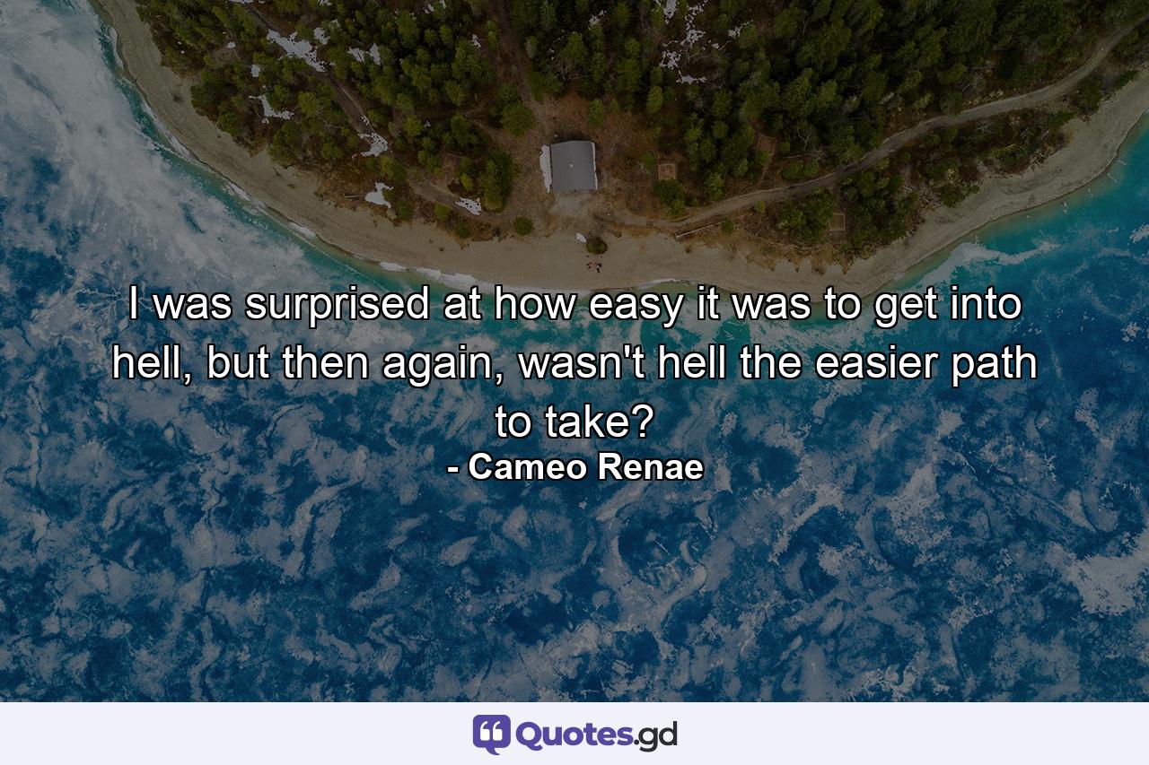 I was surprised at how easy it was to get into hell, but then again, wasn't hell the easier path to take? - Quote by Cameo Renae