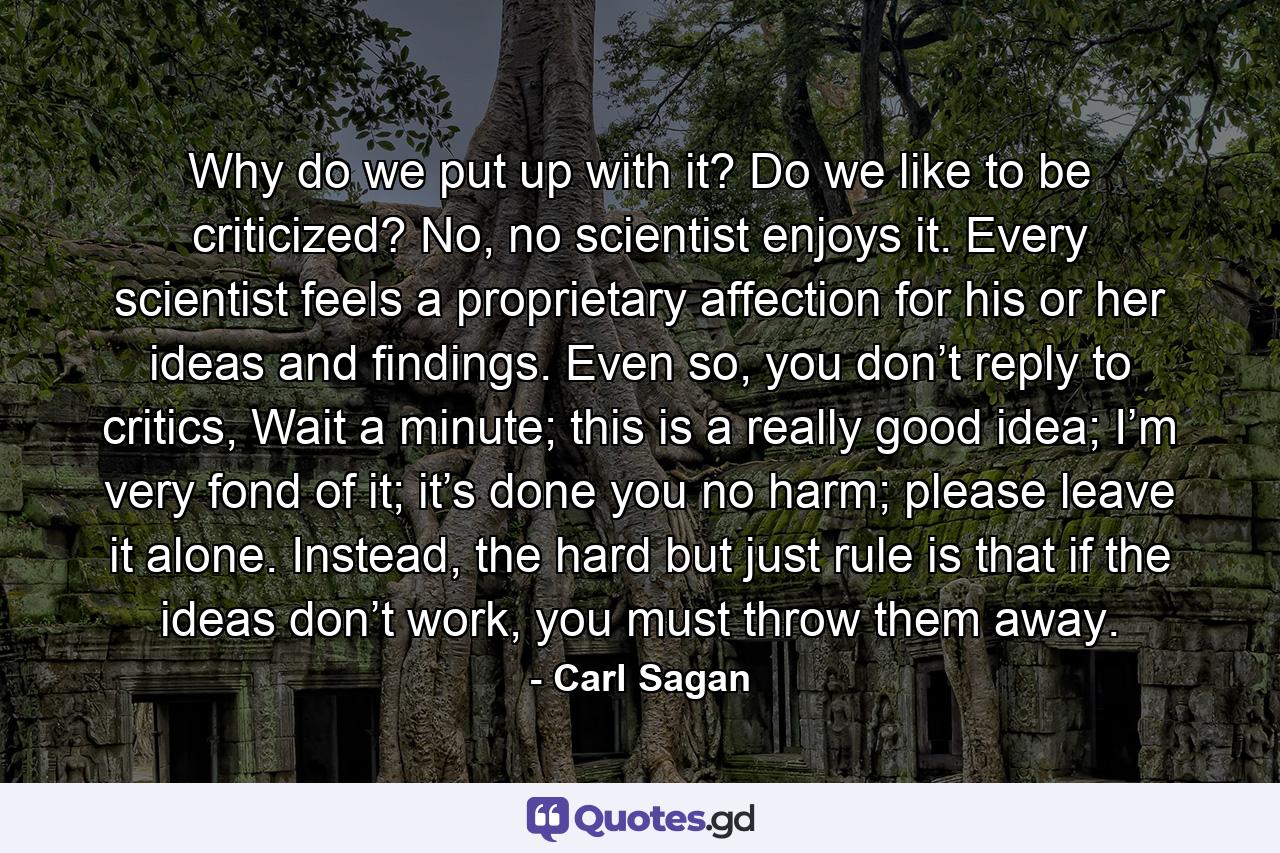 Why do we put up with it? Do we like to be criticized? No, no scientist enjoys it. Every scientist feels a proprietary affection for his or her ideas and findings. Even so, you don’t reply to critics, Wait a minute; this is a really good idea; I’m very fond of it; it’s done you no harm; please leave it alone. Instead, the hard but just rule is that if the ideas don’t work, you must throw them away. - Quote by Carl Sagan